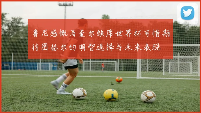 鲁尼感慨马奎尔缺席世界杯可惜期待图赫尔的明智选择与未来表现