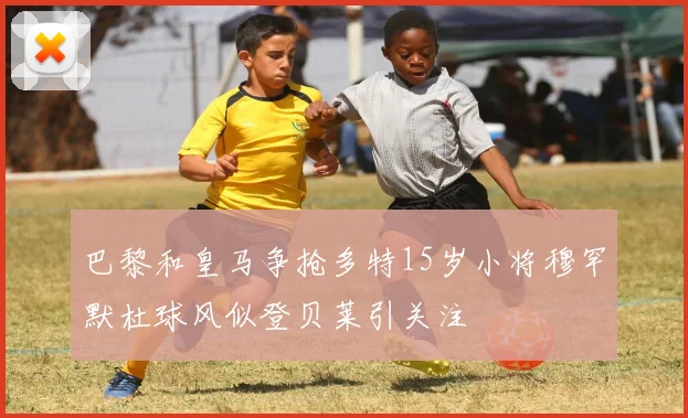 巴黎和皇马争抢多特15岁小将穆罕默杜球风似登贝莱引关注