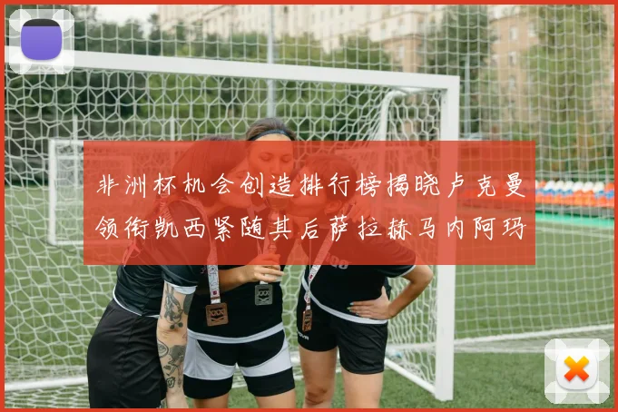 非洲杯机会创造排行榜揭晓卢克曼领衔凯西紧随其后萨拉赫马内阿玛德跻身前五