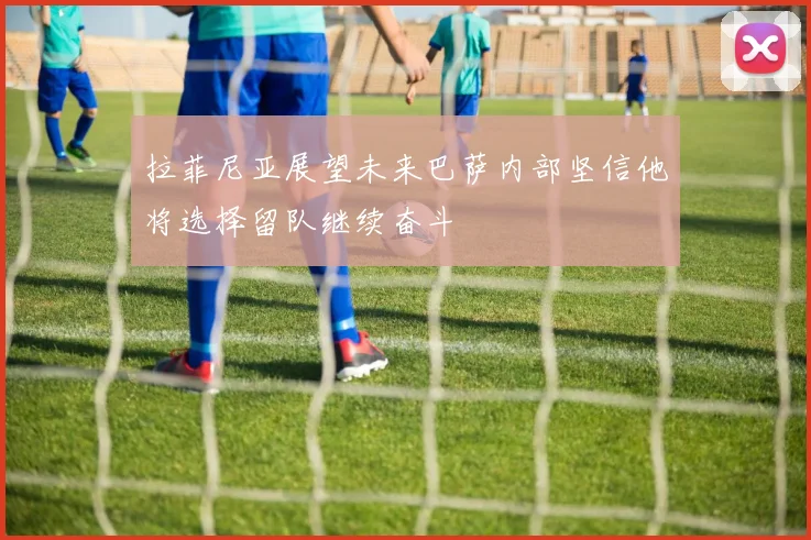 拉菲尼亚展望未来巴萨内部坚信他将选择留队继续奋斗