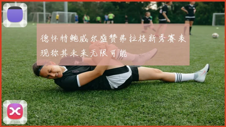 德怀特鲍威尔盛赞弗拉格新秀赛表现称其未来无限可能
