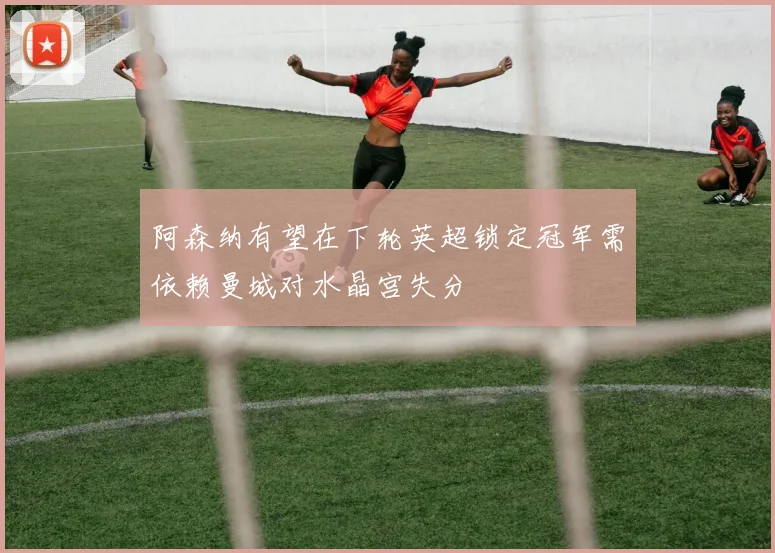 阿森纳有望在下轮英超锁定冠军需依赖曼城对水晶宫失分