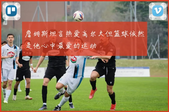 詹姆斯坦言热爱高尔夫但篮球依然是他心中最爱的运动