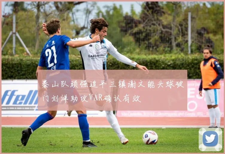 泰山队顽强追平三镇谢文能头球破门刘洋助攻VAR确认有效