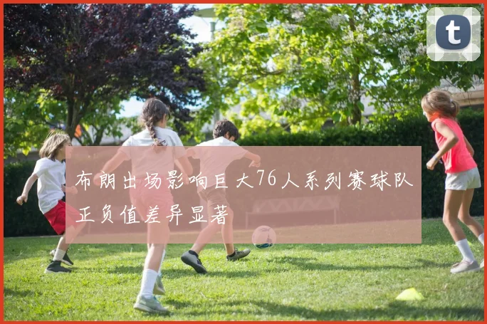 布朗出场影响巨大76人系列赛球队正负值差异显著