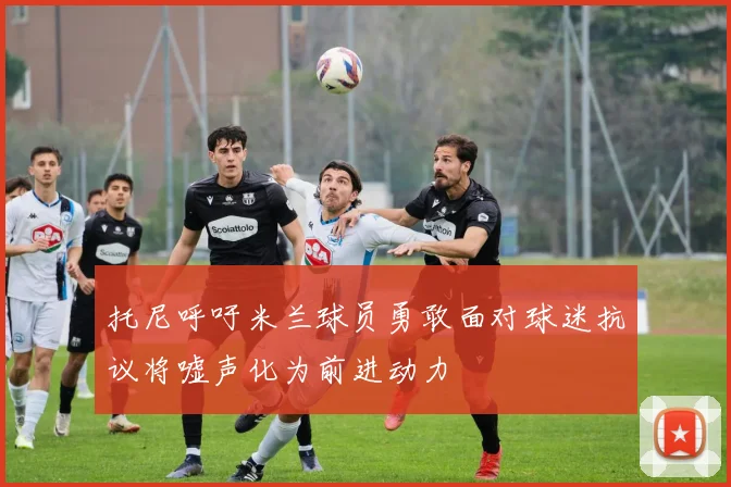 托尼呼吁米兰球员勇敢面对球迷抗议将嘘声化为前进动力