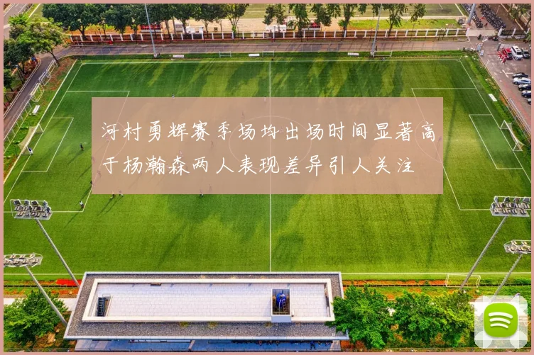 河村勇辉赛季场均出场时间显著高于杨瀚森两人表现差异引人关注