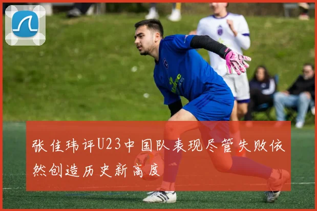 张佳玮评U23中国队表现尽管失败依然创造历史新高度