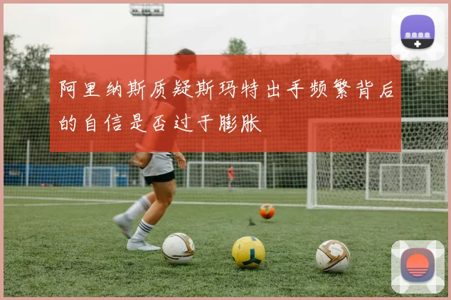 阿里纳斯质疑斯玛特出手频繁背后的自信是否过于膨胀